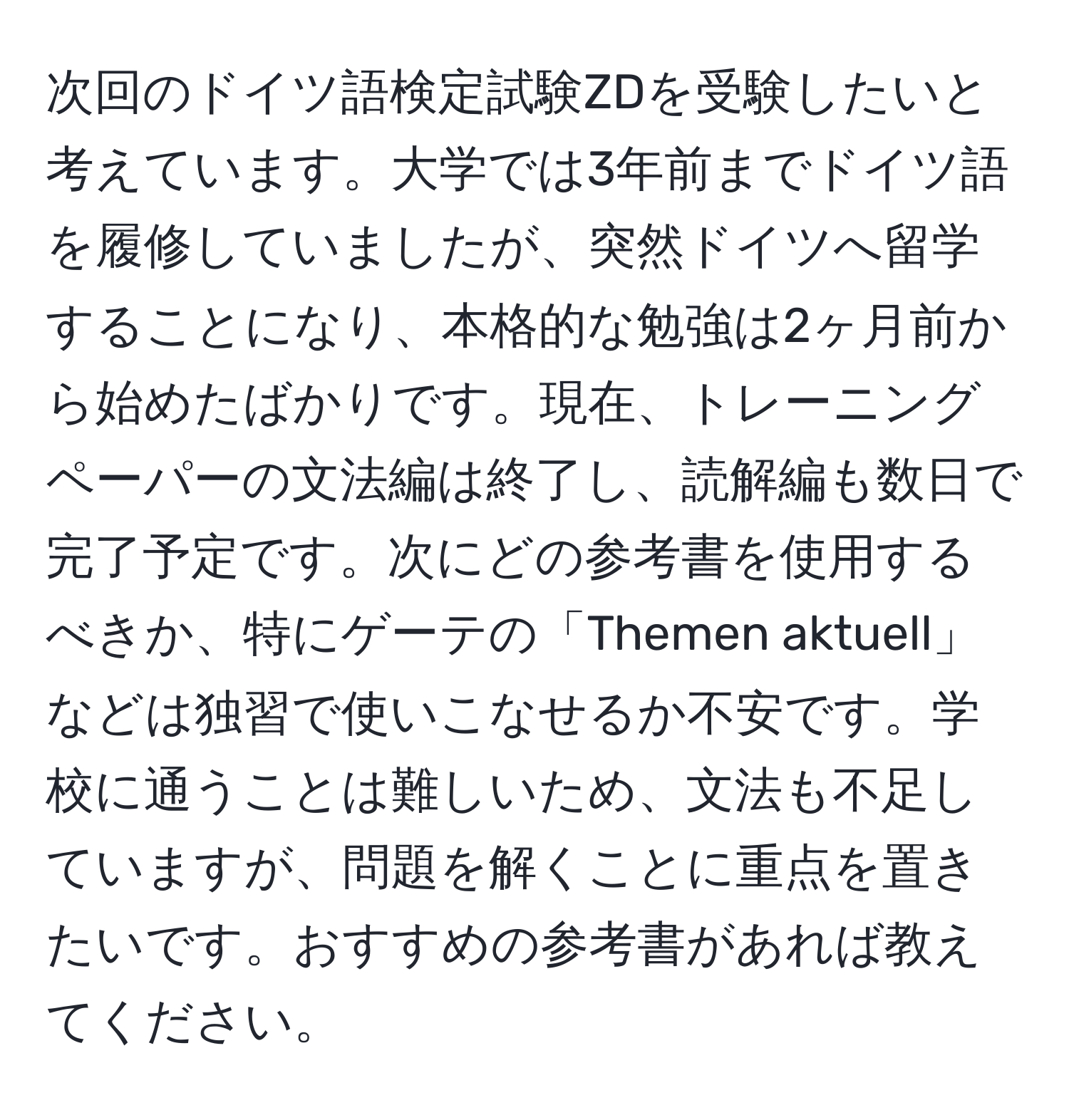 次回のドイツ語検定試験ZDを受験したいと考えています。大学では3年前までドイツ語を履修していましたが、突然ドイツへ留学することになり、本格的な勉強は2ヶ月前から始めたばかりです。現在、トレーニングペーパーの文法編は終了し、読解編も数日で完了予定です。次にどの参考書を使用するべきか、特にゲーテの「Themen aktuell」などは独習で使いこなせるか不安です。学校に通うことは難しいため、文法も不足していますが、問題を解くことに重点を置きたいです。おすすめの参考書があれば教えてください。