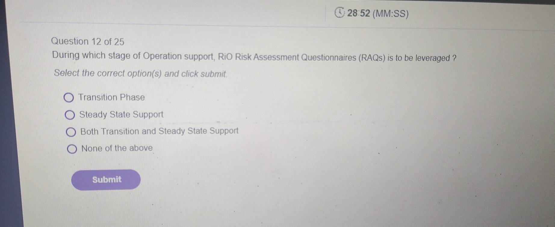 § 28:52 (MM:SS)
Question 12 of 25
During which stage of Operation support, RiO Risk Assessment Questionnaires (RAQs) is to be leveraged ?
Select the correct option(s) and click submit.
Transition Phase
Steady State Support
Both Transition and Steady State Support
None of the above
Submit