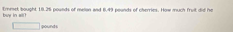 Emmet bought 18.26 pounds of melon and 8.49 pounds of cherries. How much fruit did he 
buy in all?
□ pounds