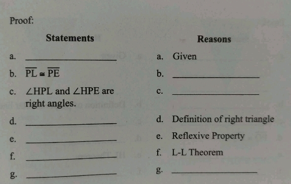 Proof: 
Statements Reasons 
a. _a. Given 
b. overline PL≌ overline PE b._ 
c. ∠ HPL and ∠ HPE are c._ 
right angles. 
d._ 
d. Definition of right triangle 
e._ 
e. Reflexive Property 
f._ 
f. L-L Theorem 
g. 
_ 
g._