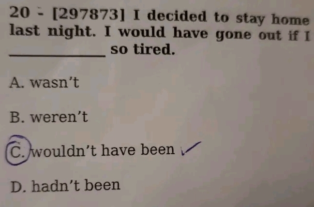 20 - [2 97873] I decided to stay home
last night. I would have gone out if I
_so tired.
A. wasn’t
B. weren’t
C. wouldn’t have been
D. hadn’t been