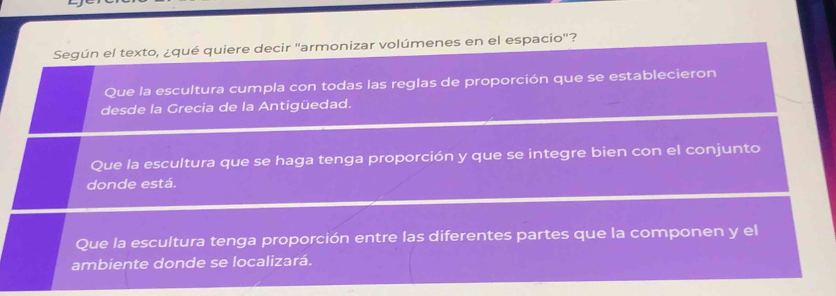 Según el texto, ¿qué quiere decir ''armonizar volúmenes en el espacio'?
Que la escultura cumpla con todas las reglas de proporción que se establecieron
desde la Grecia de la Antigüedad.
Que la escultura que se haga tenga proporción y que se integre bien con el conjunto
donde está.
Que la escultura tenga proporción entre las diferentes partes que la componen y el
ambiente donde se localizará.