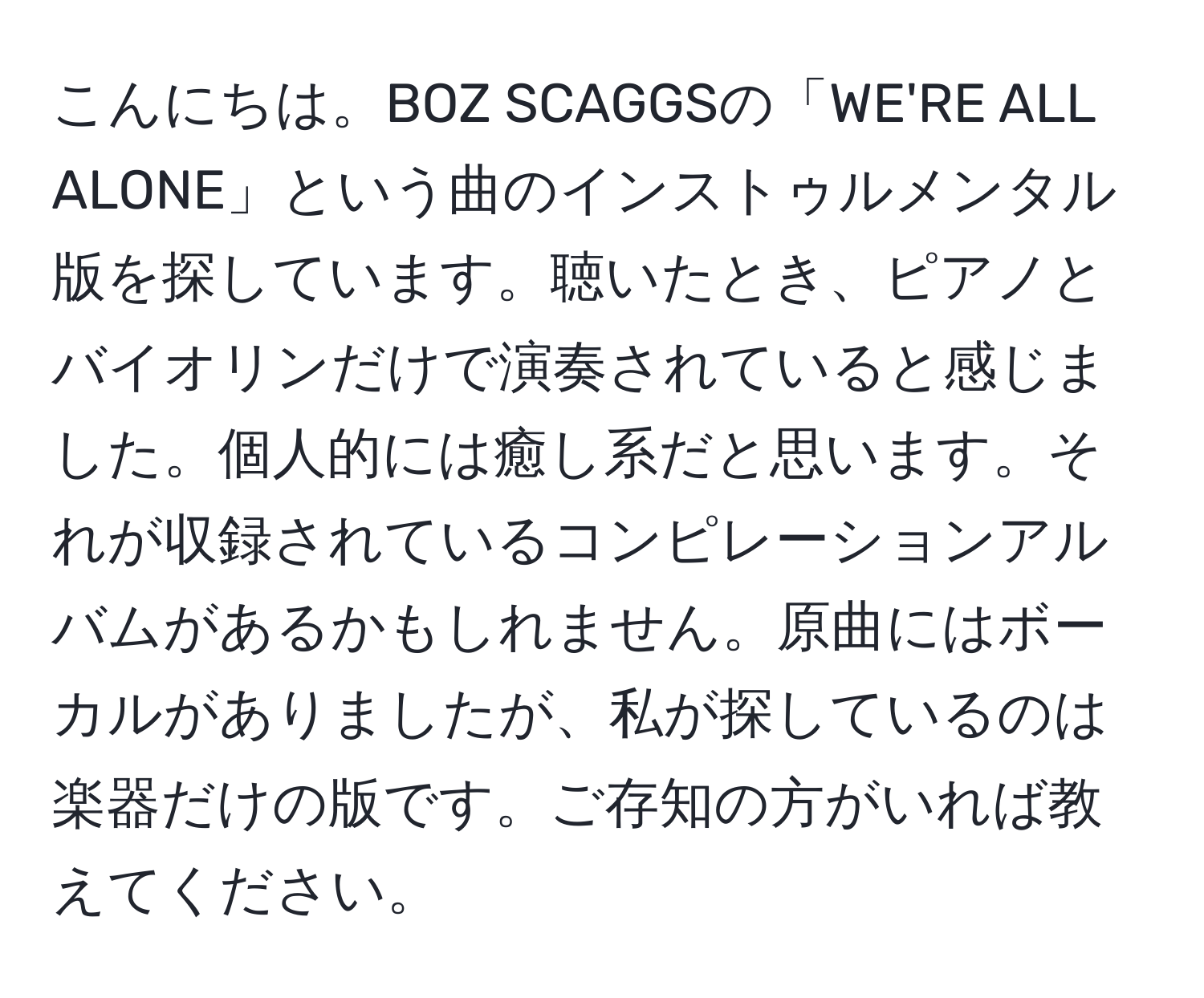 こんにちは。BOZ SCAGGSの「WE'RE ALL ALONE」という曲のインストゥルメンタル版を探しています。聴いたとき、ピアノとバイオリンだけで演奏されていると感じました。個人的には癒し系だと思います。それが収録されているコンピレーションアルバムがあるかもしれません。原曲にはボーカルがありましたが、私が探しているのは楽器だけの版です。ご存知の方がいれば教えてください。