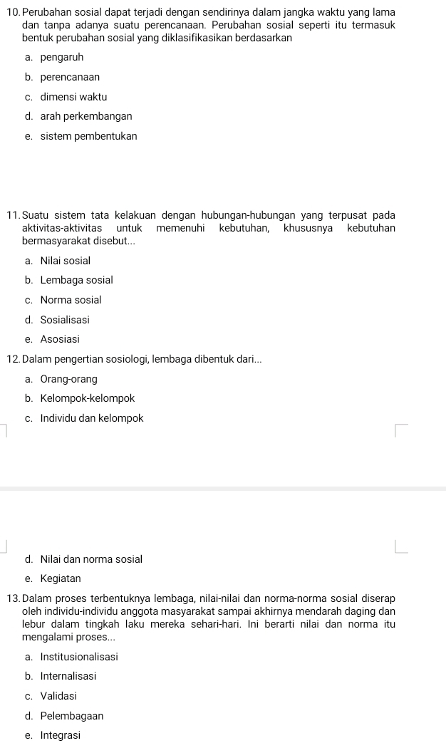 Perubahan sosial dapat terjadi dengan sendirinya dalam jangka waktu yang lama
dan tanpa adanya suatu perencanaan. Perubahan sosial seperti itu termasuk
bentuk perubahan sosial yang diklasifikasikan berdasarkan
a. pengaruh
b. perencanaan
c. dimensi waktu
d. arah perkembangan
e. sistem pembentukan
11.Suatu sistem tata kelakuan dengan hubungan-hubungan yang terpusat pada
aktivitas-aktivitas untuk memenuhi kebutuhan, khususnya kebutuhan
bermasyarakat disebut...
a. Nilai sosial
b. Lembaga sosial
c. Norma sosial
d. Sosialisasi
e. Asosiasi
12. Dalam pengertian sosiologi, lembaga dibentuk dari...
a. Orang-orang
b. Kelompok-kelompok
c. Individu dan kelompok
d. Nilai dan norma sosial
e. Kegiatan
13. Dalam proses terbentuknya lembaga, nilai-nilai dan norma-norma sosial diserap
oleh individu-individu anggota masyarakat sampai akhirnya mendarah daging dan
lebur dalam tingkah laku mereka sehari-hari. Ini berarti nilai dan norma itu
mengalami proses...
a. Institusionalisasi
b. Internalisasi
c. Validasi
d. Pelembagaan
e. Integrasi