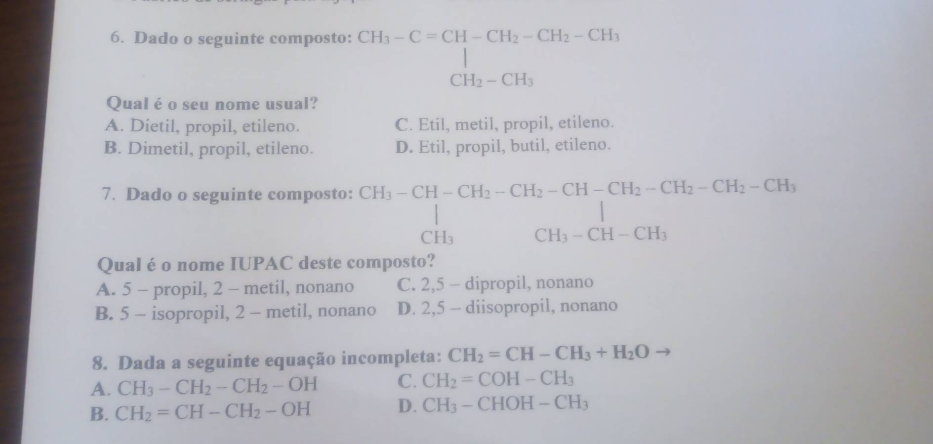 Dado o seguinte composto:
CH_3-C=CH-CH_2-CH_2-CH_3 CH_2-CH_3endarray.
Qual é o seu nome usual?
A. Dietil, propil, etileno. C. Etil, metil, propil, etileno.
B. Dimetil, propil, etileno. D. Etil, propil, butil, etileno.
7. Dado o seguinte composto:
beginarrayr CH_3-CH-CH_2-CH_2-CH-CH_2-CH_2-CH_2-CH_3 CH_3CH_3-CH-CH_3 CH_3-CH-CH_3endarray
Qual é o nome IUPAC deste composto?
A. 5 - propil, 2 - metil, nonano C. 2, 5 - dipropil, nonano
B. 5 - isopropil, 2 - metil, nonano D. 2, 5 - diisopropil, nonano
8. Dada a seguinte equação incompleta: CH_2=CH-CH_3+H_2Oto
A. CH_3-CH_2-CH_2-OH
C. CH_2=COH-CH_3
B. CH_2=CH-CH_2-OH D. CH_3-CHOH-CH_3