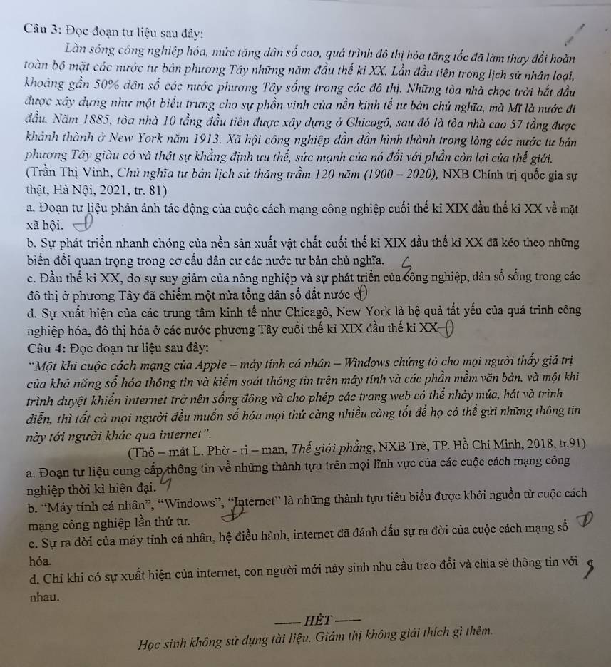 Đọc đoạn tư liệu sau đây:
Làn sóng công nghiệp hóa, mức tăng dân số cao, quá trình đô thị hóa tăng tốc đã làm thay đổi hoàn
toàn bộ mặt các nước tư bản phương Tây những năm đầu thế kỉ XX. Lần đầu tiên trong lịch sử nhân loại,
khoảng gần 50% dân số các nước phương Tây sống trong các đô thị. Những tòa nhà chọc trời bắt đầu
được xây dựng như một biểu trưng cho sự phồn vinh của nền kinh tế tư bản chủ nghĩa, mà Mĩ là nước đi
đầu. Năm 1885, tòa nhà 10 tầng đầu tiên được xây dựng ở Chicagô, sau đó là tòa nhà cao 57 tầng được
khành thành ở New York năm 1913. Xã hội công nghiệp dần dần hình thành trong lòng các nước tư bản
phương Tây giàu có và thật sự khẳng định ưu thế, sức mạnh của nó đối với phần còn lại của thế giới.
(Trần Thị Vinh, Chủ nghĩa tư bản lịch sử thăng trầm 120 năm (1900 - 2020), NXB Chính trị quốc gia sự
thật, Hà Nội, 2021, tr. 81)
a. Đoạn tư liệu phản ánh tác động của cuộc cách mạng công nghiệp cuối thế ki XIX đầu thế ki XX về mặt
xã hội.
b. Sự phát triển nhanh chóng của nền sản xuất vật chất cuối thế kỉ XIX đầu thế kỉ XX đã kéo theo những
biển đồi quan trọng trong cơ cầu dân cư các nước tư bản chủ nghĩa.
c. Đầu thế kỉ XX, do sự suy giảm của nông nghiệp và sự phát triển của công nghiệp, dân số sống trong các
đô thị ở phương Tây đã chiếm một nửa tổng dân số đất nước
d. Sự xuất hiện của các trung tâm kinh tế như Chicagô, New York là hệ quả tất yếu của quá trình công
nghiệp hóa, đô thị hóa ở các nước phương Tây cuối thế kỉ XIX đầu thế ki XX
Câu 4: Đọc đoạn tư liệu sau đây:
*Một khi cuộc cách mạng của Apple - máy tính cá nhân - Windows chứng tỏ cho mọi người thấy giá trị
của khả năng số hóa thông tin và kiểm soát thông tin trên máy tính và các phần mềm văn bản, và một khi
trình duyệt khiến internet trở nên sống động và cho phép các trang web có thể nhảy múa, hát và trình
diễn, thì tất cả mọi người đều muốn số hóa mọi thứ càng nhiều càng tốt để họ có thể gửi những thông tin
này tới người khác qua internet''.
(Thô - mát L. Phờ - ri - man, Thế giới phẳng, NXB Trẻ, TP. Hồ Chí Minh, 2018, tr.91)
a. Đoạn tư liệu cung cấp thông tin về những thành tựu trên mọi lĩnh vực của các cuộc cách mạng công
nghiệp thời kì hiện đại.
b. “Máy tính cá nhân”, “Windows”, “Internet” là những thành tựu tiêu biểu được khởi nguồn từ cuộc cách
mạng công nghiệp lần thứ tư.
c. Sự ra đời của máy tính cá nhân, hệ điều hành, internet đã đánh dấu sự ra đời của cuộc cách mạng số
hóa.
d. Chỉ khi có sự xuất hiện của internet, con người mới này sinh nhu cầu trao đổi và chia sẻ thông tin với
nhau.
_hèt_
Học sinh không sử dụng tài liệu. Giám thị không giải thích gì thêm.