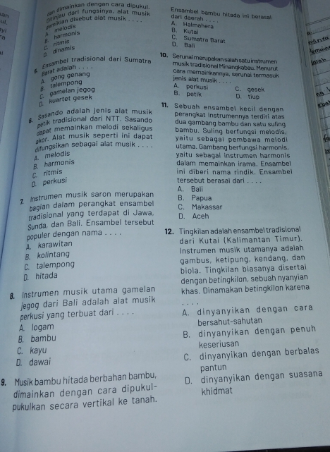 en dimainkan dengan cara dipukul
an   u dari fungsinya, alat mus
Ensambel bambu hitada in berasal
a s harmonis s melodis emixian disebut alat musik . . .
A. Halmahera dari daerah . . . .
B. Kutai C. Sumatra Barat
C. ritmis
D.Ball
nǎn f
dinamis
Jeman
10. Serunai merupakan salah satu instrumen latah
Easambel tradisional dari Sumatra
musik tradisional Minangkabau. Menurut
cara memainkannya, serunal termasuk
A. gong genang Harst adalah . . . .
kuartet gesek  gamelan jegog B. talempong
jenis alat musik_
A. perkusi C. gesek
B. petik D. tiup
Coal
11. Sebuah ensambel kecil dengan
& Sasando adalah jenis alat musik
perangkat instrumennya terdiri atas
ostik tradisional dari NTT. Sasando
dua gambang bambu dan satu suling
dapat memainkan melodi sekaligus bambu. Suling berfungsi melodis,
akor. Alat musik seperti ini dapat
difungsikan sebagai alat musik . . . . yaitu sebagai pembawa melodi  
utama. Gambang berfungsi harmonis,
A melodis
yaitu sebagai instrumen harmonis 
dalam memainkan irama. Ensambe
ini diberi nama rindik. Ensambe
D. perkusi C. ritmis B. harmonis
tersebut berasal dari . . . .
A. Bali
Z Instrumen musik saron merupakan
B. Papua
bagian dalam perangkat ensambel C. Makassar
tradisional yang terdapat di Jawa, D. Aceh
Sunda, dan Bali. Ensambel tersebut
populer dengan nama . . . . 12. Tingkilan adalah ensambel tradisional
A. karawitan dari Kutai (Kalimantan Timur).
B. kolintang Instrumen musik utamanya adaiah
C. talempong gambus, ketipung, kendang, dan
D. hitada biola. Tingkilan biasanya disertai
dengan betingkilon, sebuah nyanyian
8. Instrumen musik utama gamelan khas. Dinamakan betingkilon karena
jegog dari Bali adalah alat musik
perkusi yang terbuat dari . . . . A. dinyanyikan dengan cara
A. logam bersahut-sahutan
B. bambu B. dinyanyikan dengan penuh
C. kayu keseriusan
D. dawai C. dinyanyikan dengan berbalas
pantun
9. Musik bambu hitada berbahan bambu, D. dinyanyikan dengan suasana
dimainkan dengan cara dipukul- khidmat
pukulkan secara vertikal ke tanah.