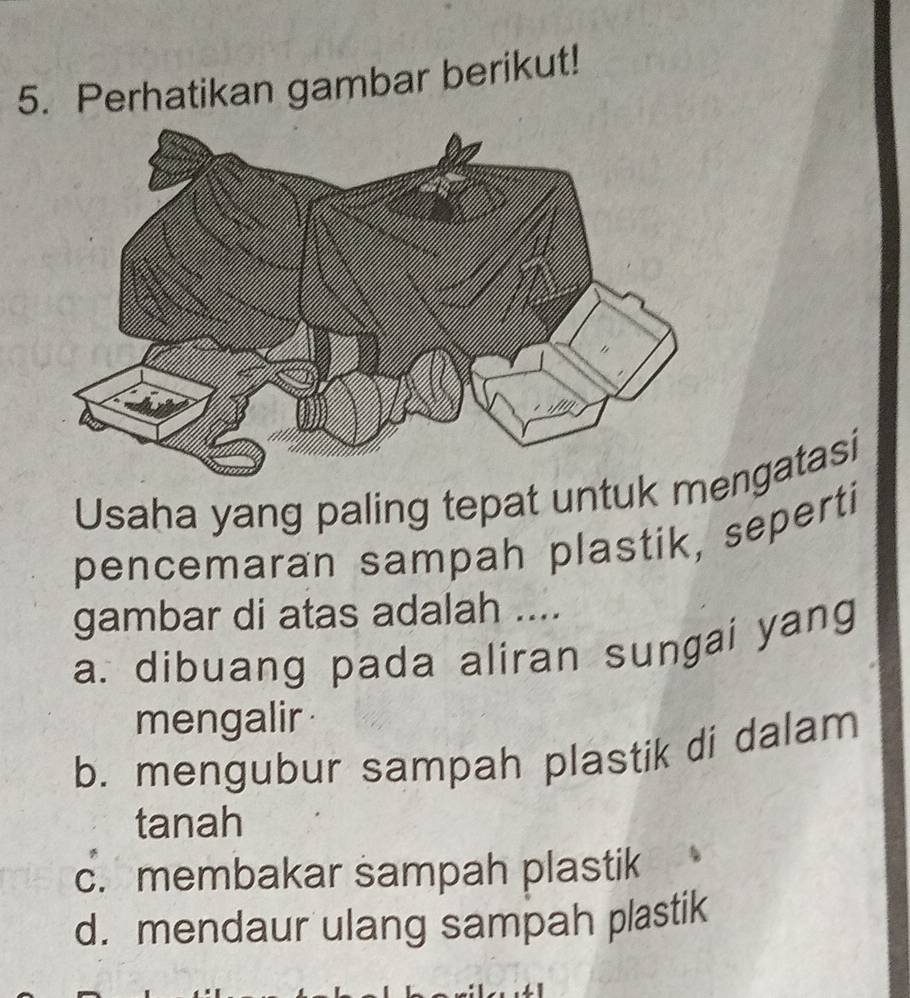 Perhatikan gambar berikut!
Usaha yang paling tepat untuk ngatasi
pencemaran sampah plastik, seperti
gambar di atas adalah ....
a. dibuang pada aliran sungai yang
mengalir
b. mengubur sampah plastik di dalam
tanah
c. membakar sampah plastik
d. mendaur ulang sampah plastik