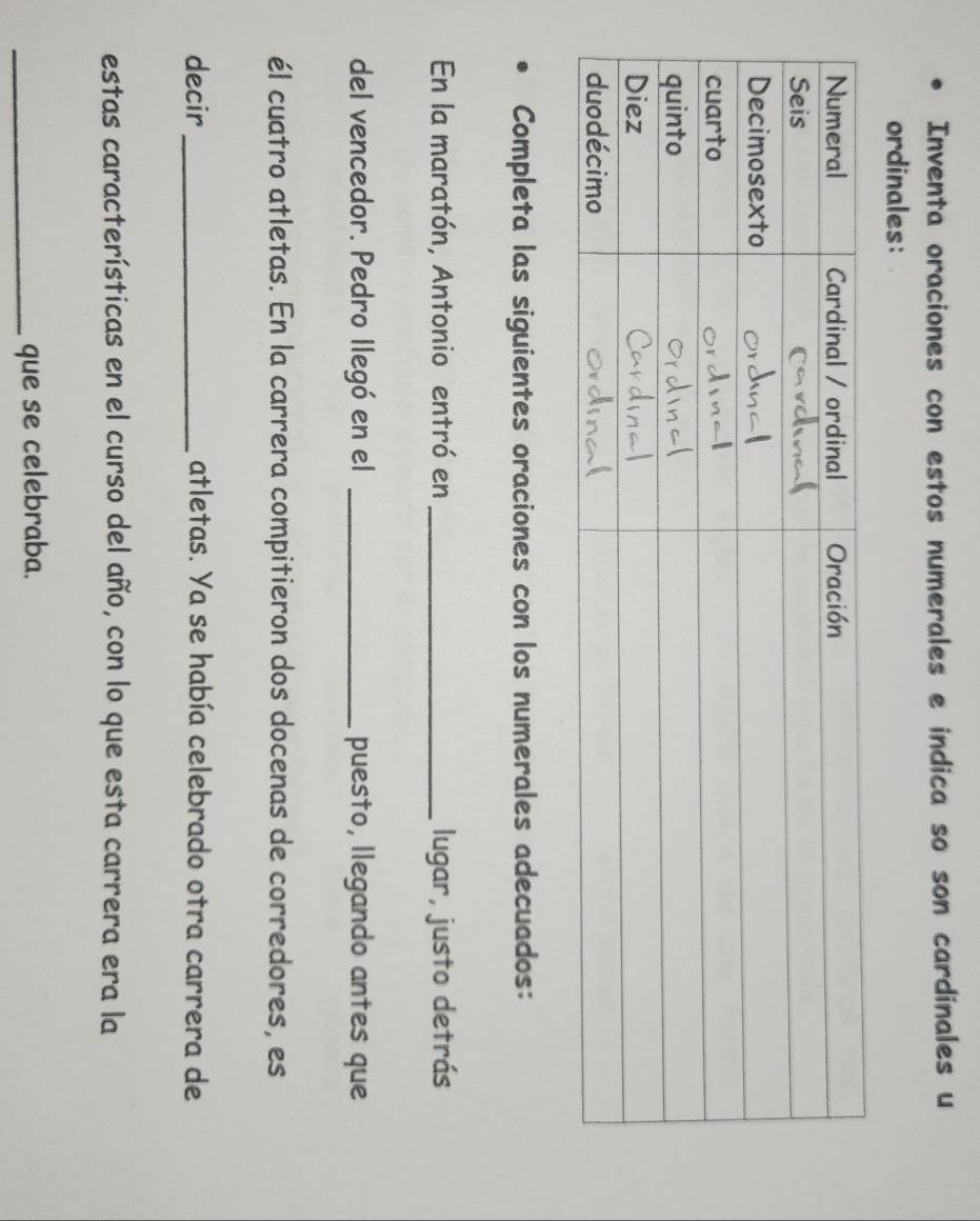 Inventa oraciones con estos numerales e indica so son cardinales u 
ordinales: 
Completa las siguientes oraciones con los numerales adecuados: 
En la maratón, Antonio entró en _lugar, justo detrás 
del vencedor. Pedro llegó en el _puesto, llegando antes que 
él cuatro atletas. En la carrera compitieron dos docenas de corredores, es 
decir_ atletas. Ya se había celebrado otra carrera de 
estas características en el curso del año, con lo que esta carrera era la 
_que se celebraba.