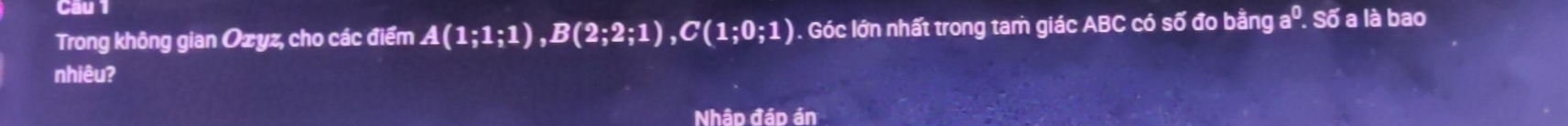 Câu 
Trong không gian Ozyz, cho các điểm A(1;1;1), B(2;2;1), C(1;0;1) 1. Góc lớn nhất trong tam giác ABC có số đo bằng aº. Số a là bao 
nhiêu? 
Nhập đáp án