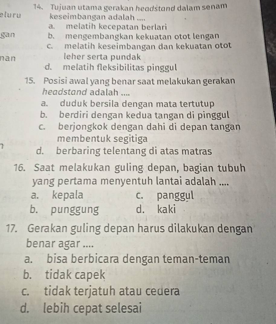 Tujuan utama gerakan headśtand dalam senam
eluru keseimbangan adalah ....
a. melatih kecepatan berlari
gan b. mengembangkan kekuatan otot lengan
c. melatih keseimbangan dan kekuatan otot
nan leher serta pundak
d. melatih fleksibilitas pinggul
15. Posisi awal yang benar saat melakukan gerakan
headstand adalah ....
a. duduk bersila dengan mata tertutup
b. berdiri dengan kedua tangan di pinggul
c. berjongkok dengan dahi di depan tangan
membentuk segitiga
d. berbaring telentang di atas matras
16. Saat melakukan guling depan, bagian tubuh
yang pertama menyentuh lantai adalah ....
a. kepala c. panggul
b. punggung d. kaki
17. Gerakan guling depan harus dilakukan dengan
benar agar ....
a. bisa berbicara dengan teman-teman
b. tidak capek
c. tidak terjatuh atau cedera
d. lebih cepat selesai