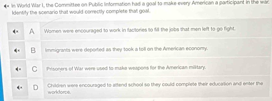 In World War I, the Committee on Public Information had a goal to make every American a participant in the war.
Identify the scenario that would correctly complete that goal.
A Women were encouraged to work in factories to fill the jobs that men left to go fight.
B Immigrants were deported as they took a toll on the American economy.
Prisoners of War were used to make weapons for the American military.
Children were encouraged to attend school so they could complete their education and enter the
workforce.