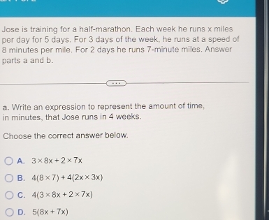 Jose is training for a half-marathon. Each week he runs x miles
per day for 5 days. For 3 days of the week, he runs at a speed of
8 minutes per mile. For 2 days he runs 7-minute miles. Answer
parts a and b.
a. Write an expression to represent the amount of time,
in minutes, that Jose runs in 4 weeks.
Choose the correct answer below.
A. 3* 8x+2* 7x
B. 4(8* 7)+4(2x* 3x)
C. 4(3* 8x+2* 7x)
D. 5(8x+7x)