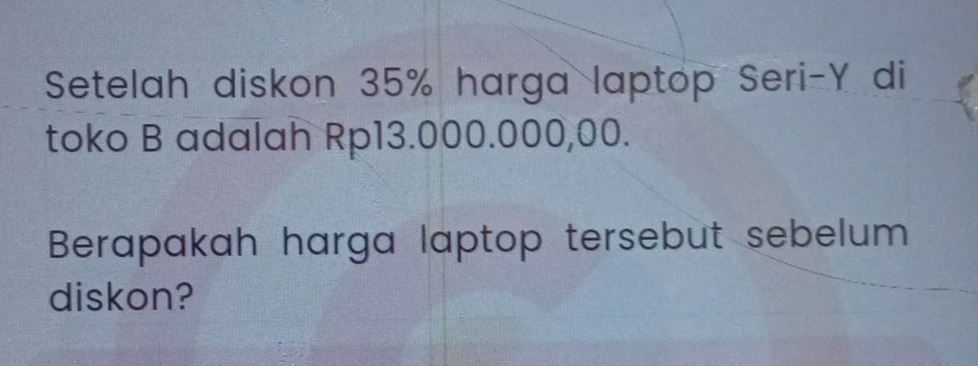 Setelah diskon 35% harga laptop Seri- Y di 
toko B adalah Rp13.000.000,00. 
Berapakah harga laptop tersebut sebelum 
diskon?