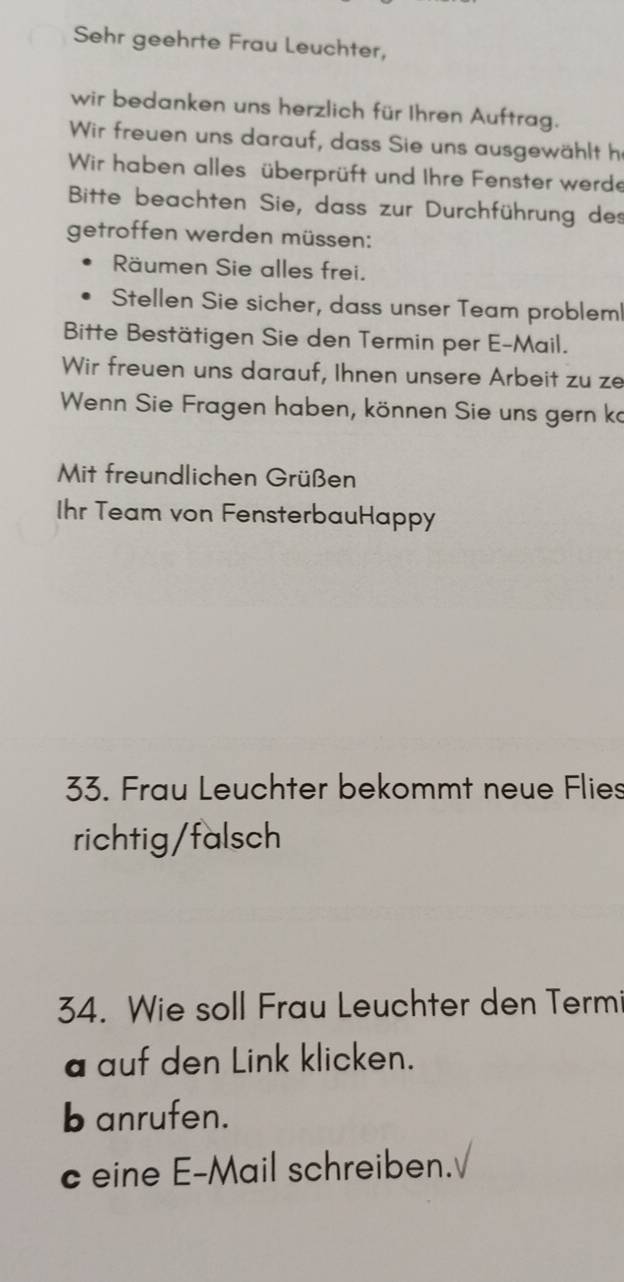 Sehr geehrte Frau Leuchter, 
wir bedanken uns herzlich für Ihren Auftrag. 
Wir freuen uns darauf, dass Sie uns ausgewählt h 
Wir haben alles überprüft und Ihre Fenster werde 
Bitte beachten Sie, dass zur Durchführung des 
getroffen werden müssen: 
Räumen Sie alles frei. 
Stellen Sie sicher, dass unser Team problem 
Bitte Bestätigen Sie den Termin per E-Mail. 
Wir freuen uns darauf, Ihnen unsere Arbeit zu ze 
Wenn Sie Fragen haben, können Sie uns gern ka 
Mit freundlichen Grüßen 
Ihr Team von FensterbauHappy 
33. Frau Leuchter bekommt neue Flies 
richtig/falsch 
34. Wie soll Frau Leuchter den Termi 
a auf den Link klicken. 
b anrufen. 
c eine E-Mail schreiben.