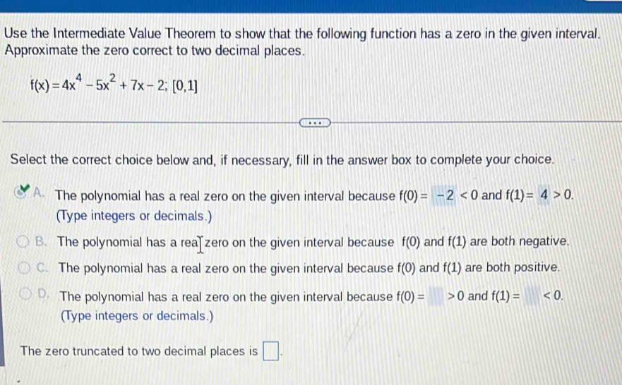 Use the Intermediate Value Theorem to show that the following function has a zero in the given interval.
Approximate the zero correct to two decimal places.
f(x)=4x^4-5x^2+7x-2;[0,1]
Select the correct choice below and, if necessary, fill in the answer box to complete your choice.
The polynomial has a real zero on the given interval because f(0)=-2<0</tex> and f(1)=4>0. 
(Type integers or decimals.)
B. The polynomial has a rea zero on the given interval because f(0) and f(1) are both negative.
C. The polynomial has a real zero on the given interval because f(0) and f(1) are both positive.
D. The polynomial has a real zero on the given interval because f(0)=>0 and f(1)=<0</tex>. 
(Type integers or decimals.)
The zero truncated to two decimal places is □ .