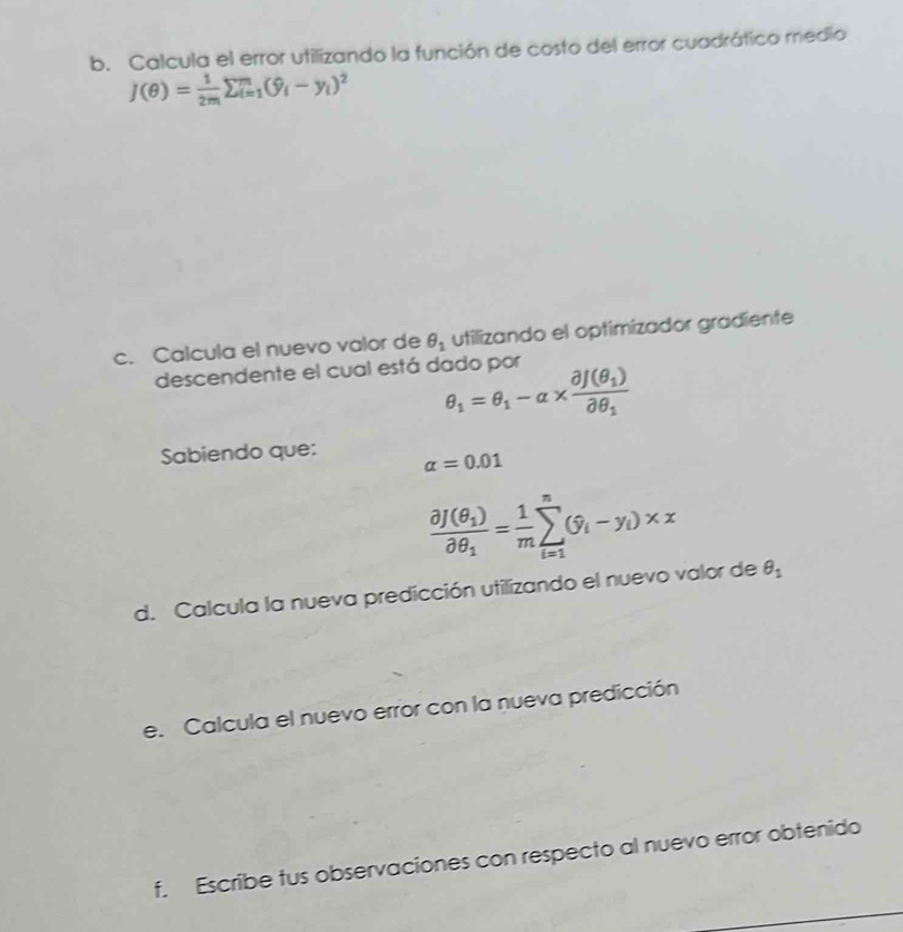 Calcula el error utilizando la función de costo del error cuadrático medio
J(θ )= 1/2m sumlimits _(i=1)^m(hat y_i-y_i)^2
c. Calcula el nuevo valor de θ _1 utilizando el optimizador gradiente 
descendente el cual está dado por
θ _1=θ _1-alpha * frac partial f(θ _1)partial θ _1
Sabiendo que: alpha =0.01
frac partial J(θ _1)partial θ _1= 1/m sumlimits _(i=1)^n(hat y_i-y_i)* x
d. Calcula la nueva predicción utilizando el nuevo valor de θ _1
e. Calcula el nuevo error con la nueva predicción 
f. Escribe tus observaciones con respecto al nuevo error obtenido