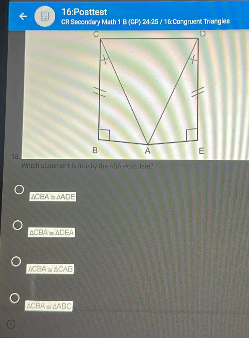 16:Posttest
CR Secondary Math 1 B (GP) 24-25 / 16:Congruent Triangles
18.
Which statement is true by the ASA Postulate?
△ CBA≌ △ ADE
△ CBA≌ △ DEA
△ CBA≌ △ CAB
△ CBA≌ △ ABC