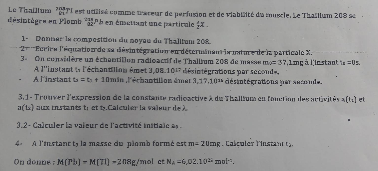 Le Thallium _(81)^(208)Tl est utilisé comme traceur de perfusion et de viabilité du muscle. Le Thallium 208 se 
désintègre en Plomb _(82)^(208)P b en émettant une particule _Z^(AX. 
1- Donner la composition du noyau du Thallium 208. 
2 - Ecrire l'équation de sa désintégration en déterminant la nature de la particule X. 
3- On considère un échantillon radioactif de Thallium 208 de masse m_0)=37,1mg à l'instant t_0=0s. 
A l''instant t_1 l'échantillon émet 3,08.10^(17) désintégrations par seconde. 
A l’instant t_2=t_1+10min ,l'échantillon émet 3, 17.10^(16) désintégrations par seconde. 
3.1- Trouver l'expression de la constante radioactive λ du Thallium en fonction des activités a(t_1) et
a(t_2) aux instants t_1 et t_2.Calculer la valeur deλ 
3.2- Calculer la valeur de l'activité initiale ao. 
4- A l’instant t3 la masse du plomb formé est m=20mg. Calculer l’instant t3. 
On donne : M(Pb)=M(TI)=208g/mol et N_A=6,02.10^(23)mol^(-1),