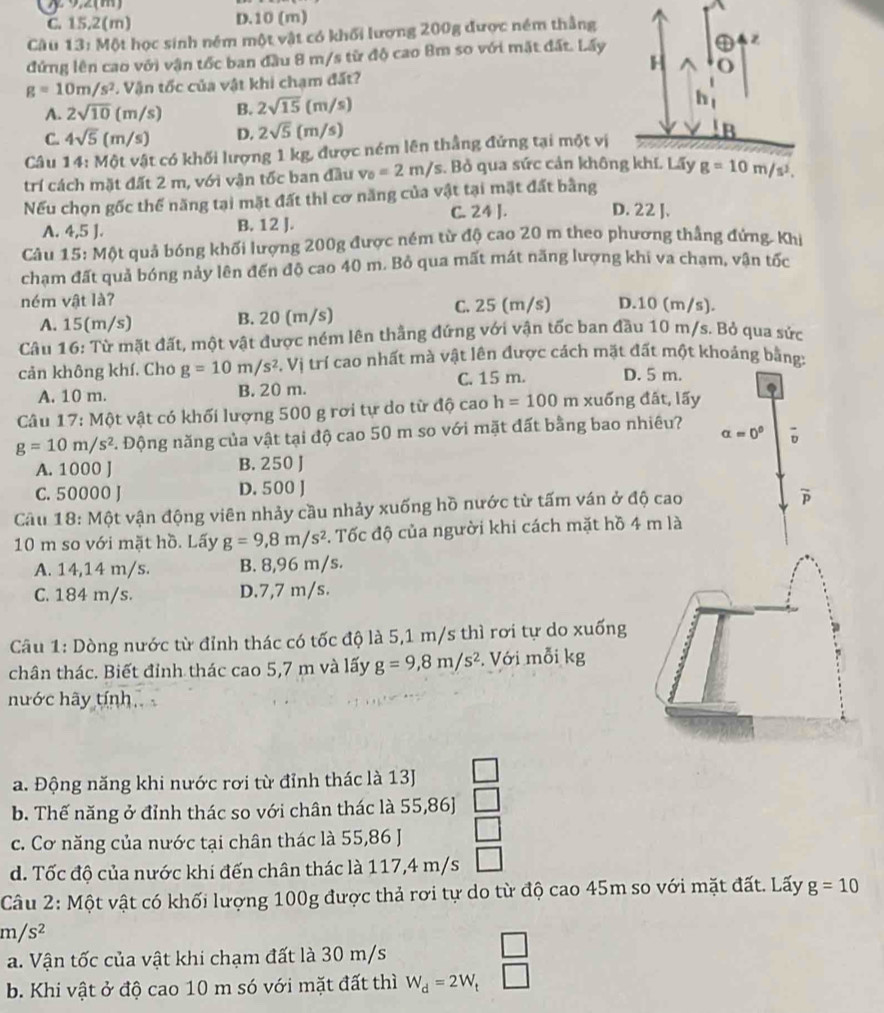 92(m)
C. 15,2(m) D.10 (m)
Câu 13: Một học sinh ném một vật có khối lương 200g được ném thẳng
đứng lên cao với vận tốc ban đầu 8 m/s từ độ cao Bm so với mặt đất. Lấy
H
g=10m/s^2 * Vận tốc của vật khi chạm đất? o
A. 2sqrt(10)(m/s) B. 2sqrt(15)(m/s)
h
C. 4sqrt(5)(m/s) D. 2sqrt(5)(m/s)
Câu 14: Một vật có khối lượng 1 kg, được ném lên thẳng đứng tại một vị
trí cách mặt đất 2 m, với vận tốc ban đầu v_0=2m/s. Bỏ qua sức cản không khí. Lấy g=10m/s^2.
Nếu chọn gốc thể năng tại mặt đất thì cơ năng của vật tại mặt đất bằng
C. 24 ]. D. 22 ].
A. 4,5 J. B. 12 J.
Câu 15: Một quả bóng khối lượng 200g được ném từ độ cao 20 m theo phương thẳng đứng. Khi
chạm đất quả bóng nảy lên đến độ cao 40 m. Bỏ qua mất mát năng lượng khi va chạm, vận tốc
ném vật là? D.10 (m/s).
A. 15(m/s) B. 20 (m/s) C. 25 (m/s)
Câu 16: Từ mặt đất, một vật được ném lên thẳng đứng với vận tốc ban đầu 10 m/s. Bỏ qua sức
cản không khí. Cho g=10m/s^2. Vị trí cao nhất mà vật lên được cách mặt đất một khoảng bằng:
A. 10 m. B. 20 m. C. 15 m. D. 5 m.
Câu 17: Một vật có khối lượng 500 g rơi tự do từ độ cao h=100n xuống đất, lấy
g=10m/s^2 C. Động năng của vật tại độ cao 50 m so với mặt đất bằng bao nhiêu? alpha =0°
A. 1000 J B. 250 J
C. 50000 J D. 500 J
Câu 18: Một vận động viên nhảy cầu nhảy xuống hồ nước từ tấm ván ở độ cao
10 m so với mặt hồ. Lấy g=9,8m/s^2 3. Tốc độ của người khi cách mặt hồ 4 m là
A. 14,14 m/s. B. 8,96 m/s.
C. 184 m/s. D.7,7 m/s.
Câu 1: Dòng nước từ đỉnh thác có tốc độ là 5,1 m/s thì rơi tự do xuống
chân thác. Biết đỉnh thác cao 5,7 m và lấy g=9,8m/s^2. Với mỗi kg
hước hãy tính
a. Động năng khi nước rơi từ đỉnh thác là 13J
b. Thế năng ở đỉnh thác so với chân thác là 55,86]
c. Cơ năng của nước tại chân thác là 55,86 J
d. Tốc độ của nước khi đến chân thác là 117,4 m/s
Câu 2: Một vật có khối lượng 100g được thả rơi tự do từ độ cao 45m so với mặt đất. Lấy g=10
m/s^2
a. Vận tốc của vật khi chạm đất là 30 m/s
b. Khi vật ở độ cao 10 m só với mặt đất thì W_d=2W_t  □ /□  