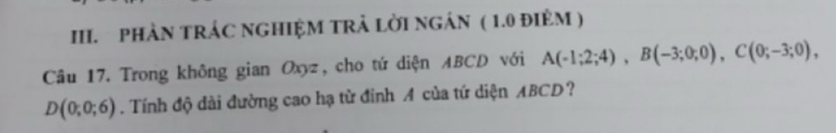 PHẢN TRÁC NGHIỆM TRẬ LỜI NGÁN ( 1.0 đIêM ) 
Câu 17. Trong không gian Oxyz, cho tứ diện ABCD với A(-1;2;4), B(-3;0;0), C(0;-3;0),
D(0;0;6). Tính độ dài đường cao hạ từ đinh A của tứ diện ABCD?