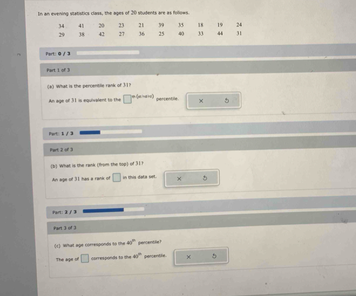 In an evening statistics class, the ages of 20 students are as follows.
34 41 20 23 21 39 35 18 19 24
29 38 42 27 36 25 40 33 44 31
Part: 0 / 3
Part 1 of 3
(a) What is the percentile rank of 31?
An age of 31 is equivalent to the □ th (st/nd/rd) percentile. × 5
Part: 1 / 3
Part 2 of 3
(b) What is the rank (from the top) of 31?
An age of 31 has a rank of □ in this data set. × 5
Part: 2 / 3
Part 3 of 3
(c) What age corresponds to the 40^(th) percentile?
The age of □ corresponds to the 40^(th) percentile. × 5