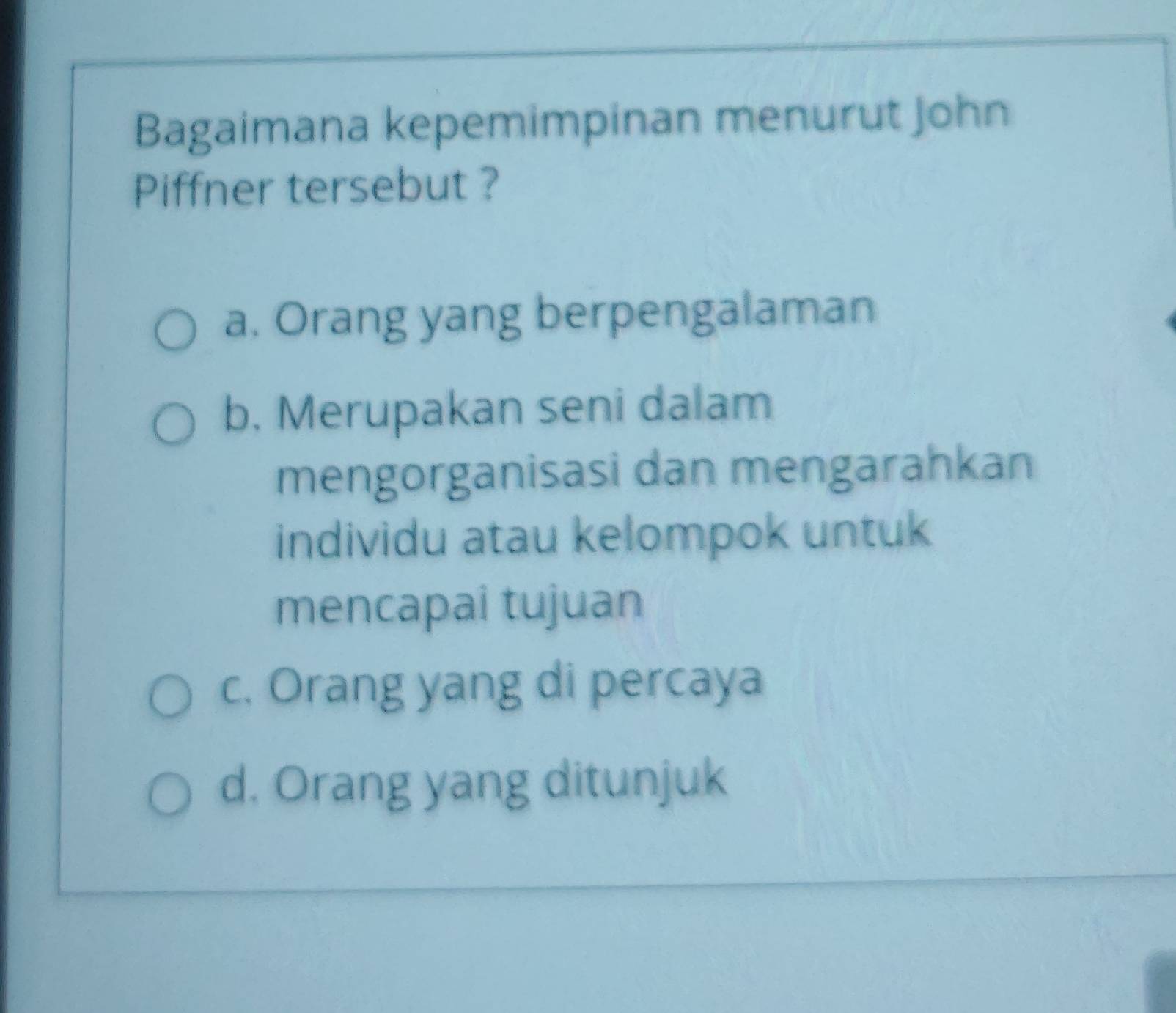 Bagaimana kepemimpinan menurut John
Piffner tersebut ?
a. Orang yang berpengalaman
b, Merupakan seni dalam
mengorganisasi dan mengarahkan
individu atau kelompok untuk
mencapai tujuan
c. Orang yang di percaya
d. Orang yang ditunjuk