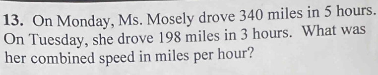 On Monday, Ms. Mosely drove 340 miles in 5 hours. 
On Tuesday, she drove 198 miles in 3 hours. What was 
her combined speed in miles per hour?