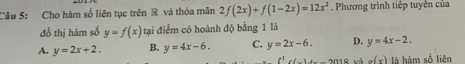 Cho hàm số liên tục trên R và thỏa mãn 2f(2x)+f(1-2x)=12x^2 Phương trình tiếp tuyển của
đồ thị hàm số y=f(x) tại điểm có hoành độ bằng 1 là
A. y=2x+2. B. y=4x-6. C. y=2x-6. D. y=4x-2. 
f^1c(_ )+_  và g(x) là hàm số liện