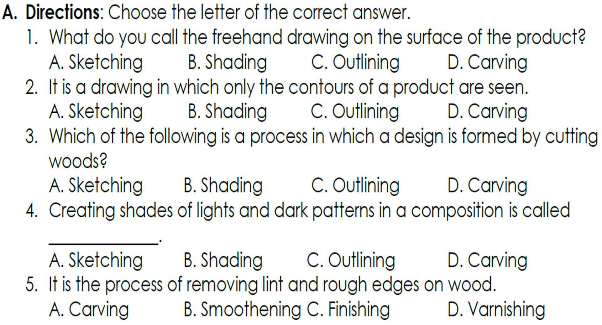 Directions: Choose the letter of the correct answer.
1. What do you call the freehand drawing on the surface of the product?
A. Sketching B. Shading C. Outlining D. Carving
2. It is a drawing in which only the contours of a product are seen.
A. Sketching B. Shading C. Outlining D. Carving
3. Which of the following is a process in which a design is formed by cutting
woods?
A. Sketching B. Shading C. Outlining D. Carving
4. Creating shades of lights and dark patterns in a composition is called
_.
A. Sketching B. Shading C. Outlining D. Carving
5. It is the process of removing lint and rough edges on wood.
A. Carving B. Smoothening C. Finishing D. Varnishing