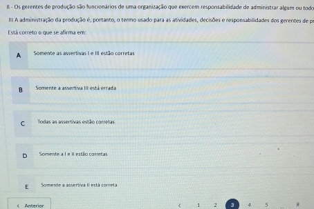 II - Os gerentes de produção são funcionários de uma organização que exercem responsabilidade de administrar algum ou todo
II A administração da produção é, portanto, o termo usado para as atividades, decisões e responsabilidades dos gerentes de pr
Está correto o que se afirma em:
A Somente as assertivas I e III estão corretas
B Somente a assertiva III está errada
C Todas as assertivas estão corretas
Somente a I e II estão corretas
E Somente a assertiva II está correta
< Anterior < <tex>1 2 3 4 5 B