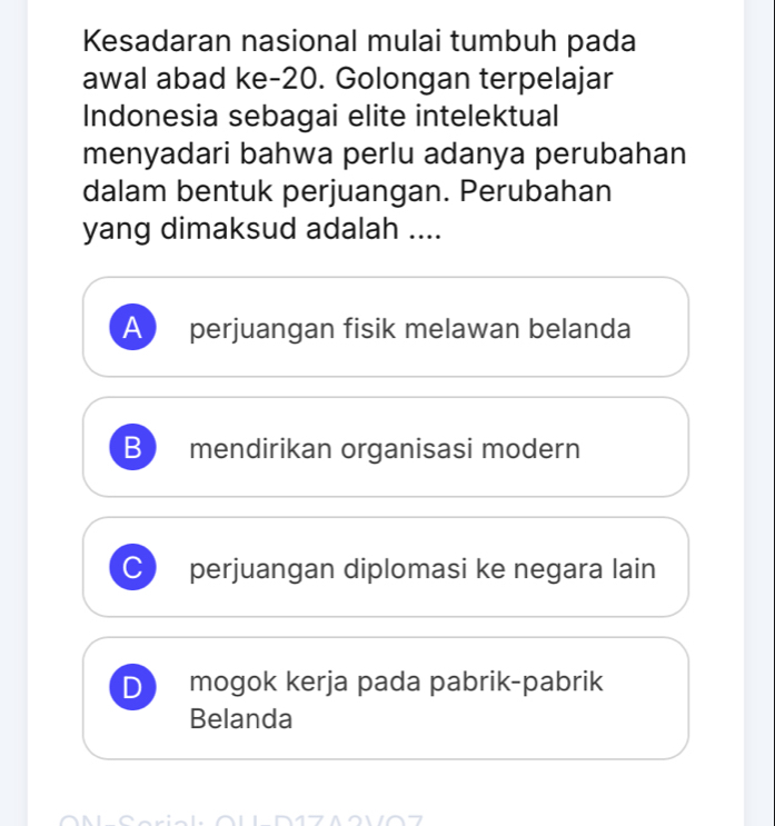 Kesadaran nasional mulai tumbuh pada
awal abad ke -20. Golongan terpelajar
Indonesia sebagai elite intelektual
menyadari bahwa perlu adanya perubahan
dalam bentuk perjuangan. Perubahan
yang dimaksud adalah ....
A perjuangan fisik melawan belanda
B mendirikan organisasi modern
perjuangan diplomasi ke negara lain
D mogok kerja pada pabrik-pabrik
Belanda