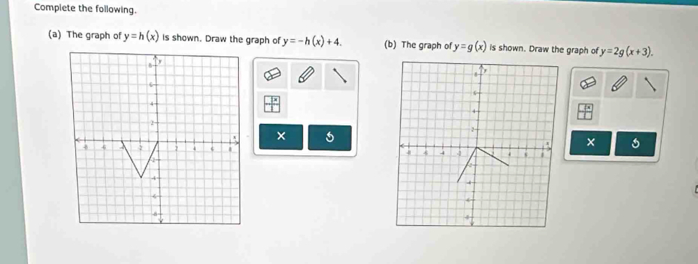 Complete the following. 
(a) The graph of y=h(x) is shown. Draw the graph of y=-h(x)+4. (b) The graph of y=g(x) is shown. Draw the graph of y=2g(x+3). 
B- y
6
4
2 -
x ×
x s
-8 6 2 8
-4 -
6
8 -