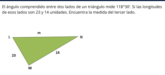 El ángulo comprendido entre dos lados de un triángulo mide 118°30'. Si las longitudes 
de esos lados son 23 y 14 unidades. Encuentra la medida del tercer lado.