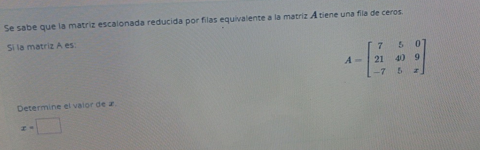 Se sabe que la matriz escalonada reducida por filas equivalente a la matriz A tiene una fila de ceros. 
Si la matriz A es:
A=beginbmatrix 7&5&0 21&40&9 -7&5&xendbmatrix
Determine el valor de æ
x=□