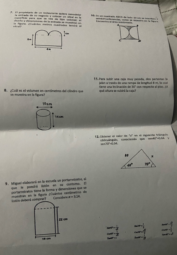 El propietario de un restaurante quiere remodelas 10. En un cuadrado ABCD de lado 10 cm se inscriben 
la entrada de su negocio y colocar un vitral en la semicircunferencias, como se muestra en la figura.
superficie para que se vea de tipo colonial; el Encuentra el área sombreada.
diseño y dimensiones de la entrada se muestran en
la figura. ¿Cuántos metros cuadrados tendrá el
vitral?
m
2m
4n
11. Para subir una caja muy pesada, dos personas la
Jalan a través de una rampa de longitud 8 m, la cual
tiene una inclinación de 30° con respecto al piso. ¿A
8. ¿Cuál es el volumen en centímetros del cilindro que qué altura se subirá la caja?
se muestra en la figura?
12.Obtener el valor de ''x'' en el siguiente triángulo
oblicuángulo, conociendo que sen 40°=0.64
sen 70°=0.94.
9. Miguel elaborará en la escuela un portarretratos, al
que le pondrá listón en su contomo. El
portarretratos tiene la forma y dimensiones que se
muestran en la figura ¿Cuántos centímetros de
listón deberá comprar? Considere π =3.14.
22 cm
Seabe=frac  1/2 
Sen°= l/sqrt(2)  cos 30°= sqrt(3)/2  frac 2cos 60°= sqrt(3)/2 cos ec45°= 1/2 
cos 45°= 1/sqrt(2) 
16 cm tan 30^(circ frac 1)sqrt(3)