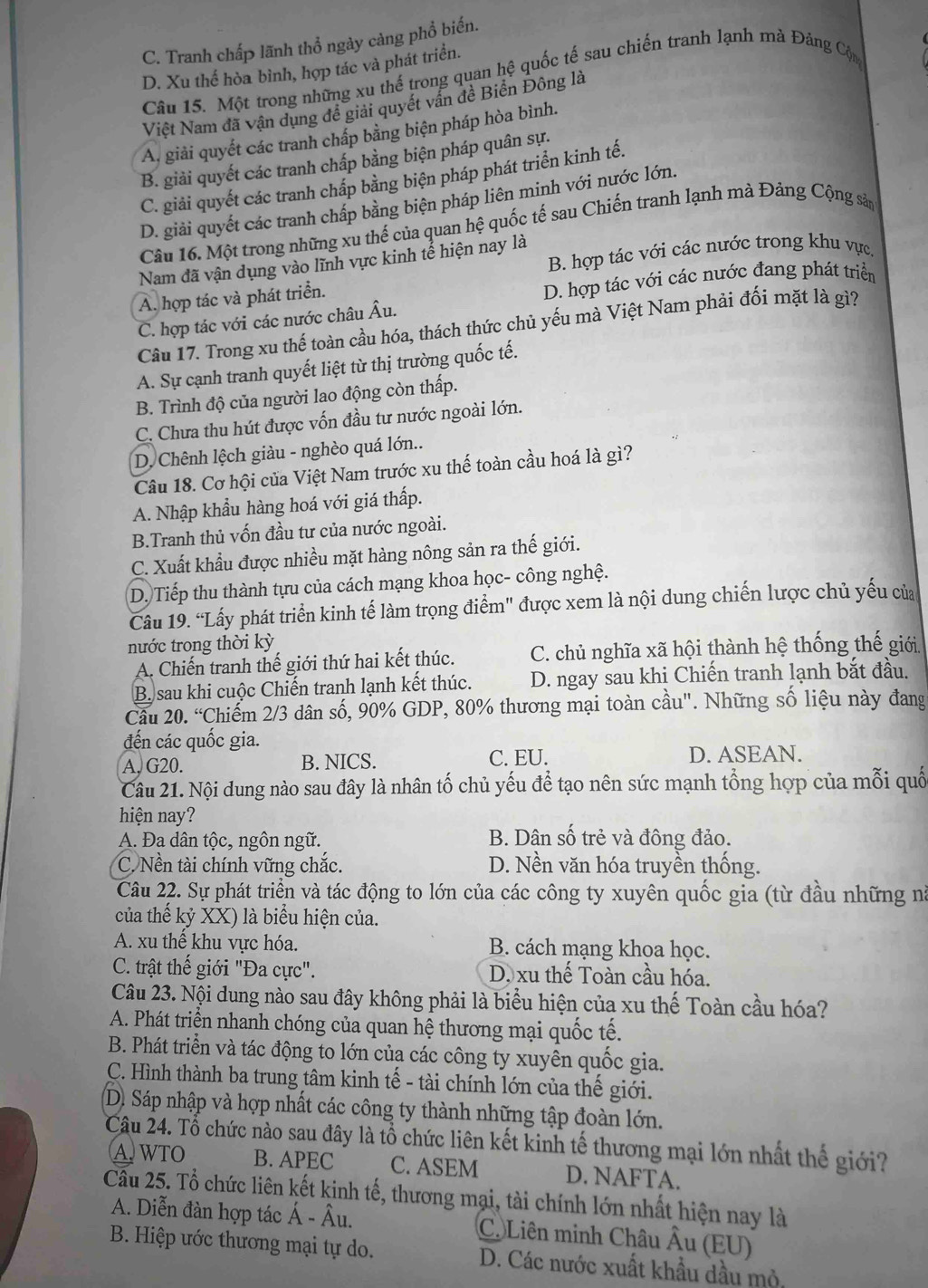 C. Tranh chấp lãnh thổ ngày cảng phổ biến.
D. Xu thế hòa bình, hợp tác và phát triển.
Câu 15. Một trong những xu thế trong quan hệ quốc tế sau chiến tranh lạnh mà Đảng Cộn
Việt Nam đã vận dụng đề giải quyết vần đề Biển Đông là
A. giải quyết các tranh chấp bằng biện pháp hòa bình.
B. giải quyết các tranh chấp bằng biện pháp quân sự.
C. giải quyết các tranh chấp bằng biện pháp phát triển kinh tế.
D. giải quyết các tranh chấp bằng biện pháp liên minh với nước lớn.
Câu 16. Một trong những xu thế của quan hệ quốc tế sau Chiến tranh lạnh mà Đảng Cộng sản
B. hợp tác với các nước trong khu vực.
Nam đã vận dụng vào lĩnh vực kinh tễ hiện nay là
A. hợp tác và phát triển.
D. hợp tác với các nước đang phát triển
C. hợp tác với các nước châu Âu.
Câu 17. Trong xu thế toàn cầu hóa, thách thức chủ yếu mà Việt Nam phải đối mặt là gì?
A. Sự cạnh tranh quyết liệt từ thị trường quốc tế.
B. Trình độ của người lao động còn thấp.
C. Chưa thu hút được vốn đầu tư nước ngoài lớn.
D. Chênh lệch giàu - nghèo quá lớn..
Câu 18. Cơ hội của Việt Nam trước xu thế toàn cầu hoá là gì?
A. Nhập khẩu hàng hoá với giá thấp.
B.Tranh thủ vốn đầu tư của nước ngoài.
C. Xuất khẩu được nhiều mặt hàng nông sản ra thế giới.
D. Tiếp thu thành tựu của cách mạng khoa học- công nghệ.
Câu 19. “Lấy phát triển kinh tế làm trọng điểm" được xem là nội dung chiến lược chủ yếu của
nước trong thời kỳ
A. Chiến tranh thế giới thứ hai kết thúc. C. chủ nghĩa xã hội thành hệ thống thế giới
B sau khi cuộc Chiến tranh lạnh kết thúc. D. ngay sau khi Chiến tranh lạnh bắt đầu.
Cầu 20. “Chiếm 2/3 dân số, 90% GDP, 80% thương mại toàn cầu". Những số liệu này đang
đến các quốc gia.
A, G20. B. NICS. C. EU. D. ASEAN.
Câu 21. Nội dung nào sau đây là nhân tố chủ yếu để tạo nên sức mạnh tổng hợp của mỗi quố
hiện nay?
A. Đa dân tộc, ngôn ngữ. B. Dân số trẻ và đông đảo.
C. Nền tài chính vững chắc. D. Nền văn hóa truyền thống.
Câu 22. Sự phát triển và tác động to lớn của các công ty xuyên quốc gia (từ đầu những nà
của thế kỷ XX) là biểu hiện của.
A. xu thể khu vực hóa. B. cách mạng khoa học.
C. trật thế giới "Đa cực". D. xu thể Toàn cầu hóa.
Câu 23. Nội dung nào sau đây không phải là biểu hiện của xu thế Toàn cầu hóa?
A. Phát triển nhanh chóng của quan hệ thương mại quốc tế.
B. Phát triển và tác động to lớn của các công ty xuyên quốc gia.
C. Hình thành ba trung tâm kinh tế - tài chính lớn của thể giới.
D. Sáp nhập và hợp nhất các công ty thành những tập đoàn lớn.
Câu 24. Tổ chức nào sau đây là tổ chức liên kết kinh tế thương mại lớn nhất thế giới?
A. WTO B. APEC C. ASEM D. NAFTA.
Cầu 25. Tổ chức liên kết kinh tế, thương mại, tài chính lớn nhất hiện nay là
A. Diễn đàn hợp tác Á - Âu. C. Liên minh Châu Âu (EU)
B. Hiệp ước thương mại tự do. D. Các nước xuất khẩu dầu mỏ,
