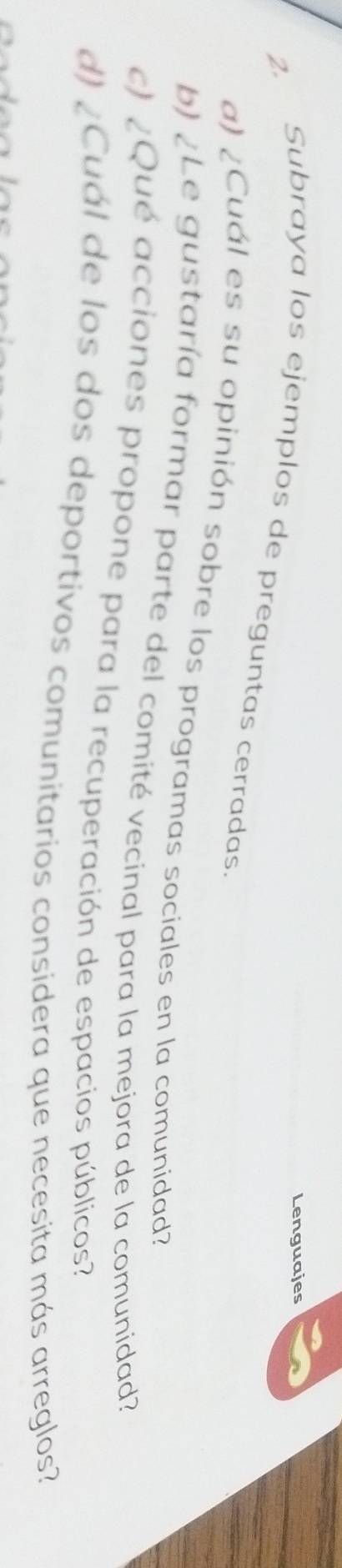 Lenguajes 
2. Subraya los ejemplos de preguntas cerradas. 
a) ¿Cuál es su opinión sobre los programas sociales en la comunidad? 
b) ¿Le gustaría formar parte del comité vecinal para la mejora de la comunidad? 
c) ¿Qué acciones propone para la recuperación de espacios públicos? 
d) ¿Cuál de los dos deportivos comunitarios considera que necesita más arreglos?