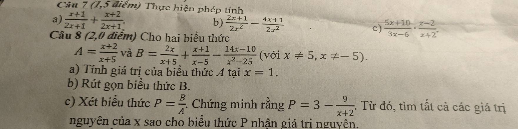 (1,5 * điểm) Thực hiện phép tính 
a)  (x+1)/2x+1 + (x+2)/2x+1 .  (2x+1)/2x^2 - (4x+1)/2x^2 
b) 
c)  (5x+10)/3x-6 ·  (x-2)/x+2 · frac  
Câu 8 (2,0 điểm) Cho hai biểu thức
A= (x+2)/x+5  và B= 2x/x+5 + (x+1)/x-5 - (14x-10)/x^2-25  (với x!= 5,x!= -5). 
a) Tính giá trị của biểu thức A tại x=1. 
b) Rút gọn biểu thức B. 
c) Xét biểu thức P= B/A . : Chứng minh rằng P=3- 9/x+2  : Từ đó, tìm tất cả các giá trị 
nguyên của x sao cho biểu thức P nhận giá trị nguyên.