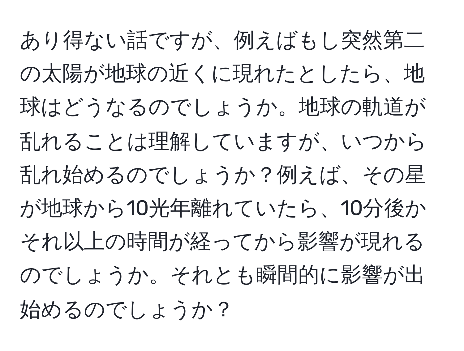 あり得ない話ですが、例えばもし突然第二の太陽が地球の近くに現れたとしたら、地球はどうなるのでしょうか。地球の軌道が乱れることは理解していますが、いつから乱れ始めるのでしょうか？例えば、その星が地球から10光年離れていたら、10分後かそれ以上の時間が経ってから影響が現れるのでしょうか。それとも瞬間的に影響が出始めるのでしょうか？