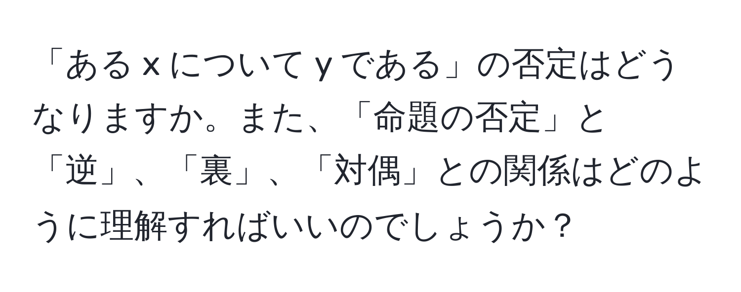 「ある x について y である」の否定はどうなりますか。また、「命題の否定」と「逆」、「裏」、「対偶」との関係はどのように理解すればいいのでしょうか？