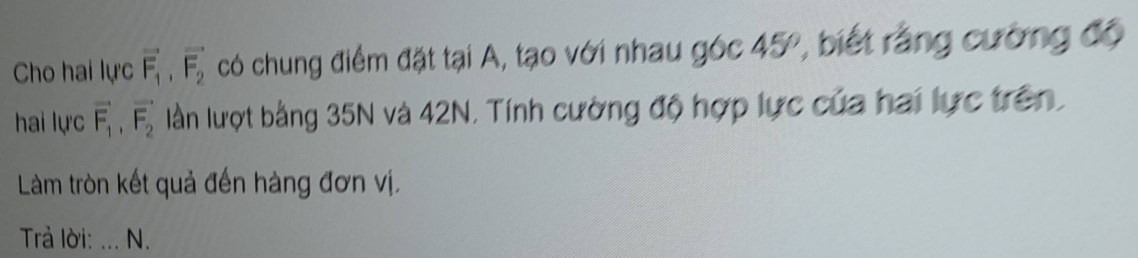 Cho hai lực vector F_1, vector F_2 có chung điểm đặt tại A, tạo với nhau góc 45°, biết rằng cường độ 
hai lực vector F_1, vector F_2 lần lượt bằng 35N và 42N, Tính cường độ hợp lực của hai lực trên, 
Làm tròn kết quả đến hàng đơn vị. 
Trả lời: ... N.