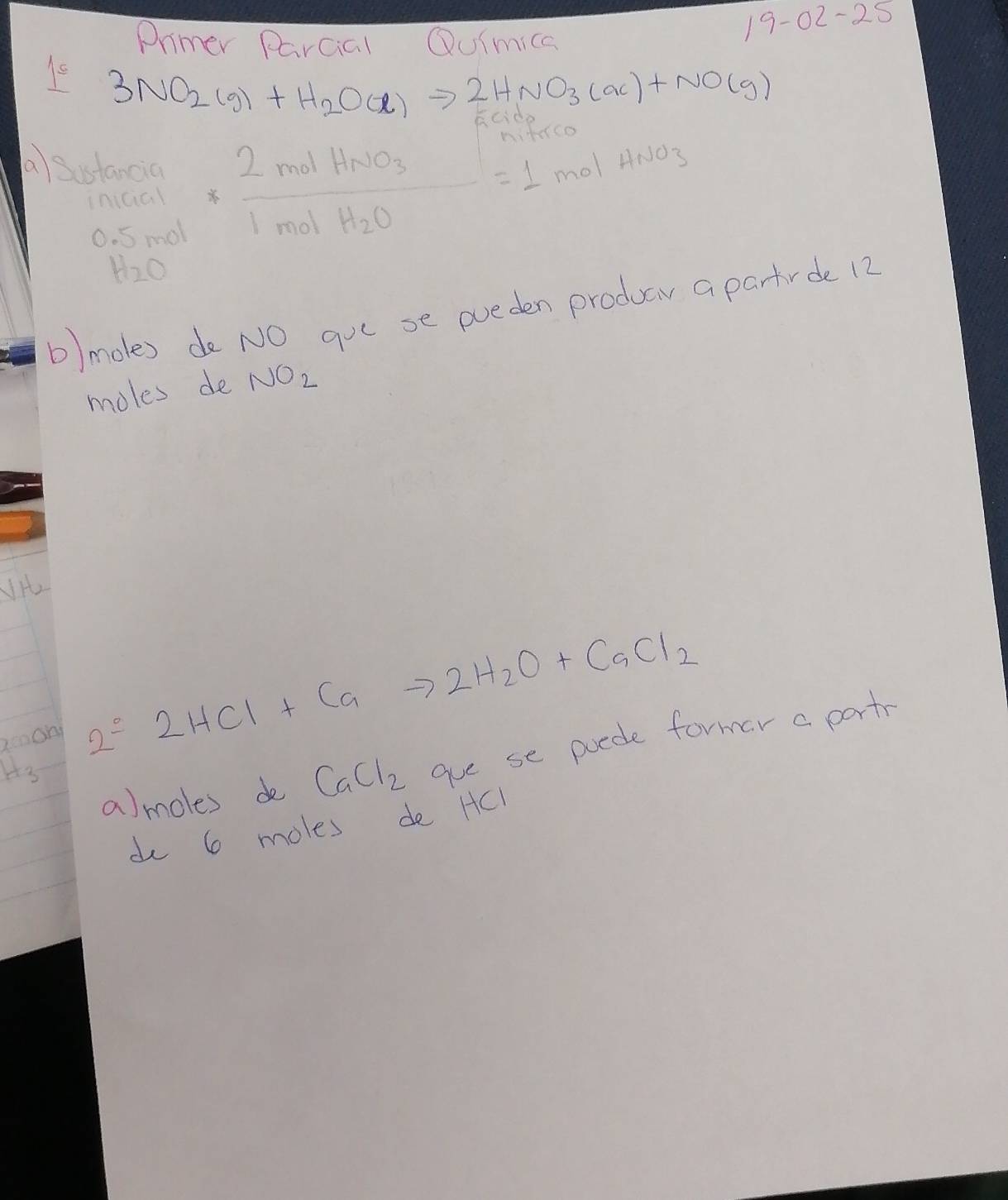 Primer Parcial Quimica
19-02-25
3NO_2(g)+H_2O(l)to 2HNO_3(ac)+NO(g)
 (0.1mol)/0.5mol * frac 2molHNO_31molH_2O=1molHNO_3
a Sustan cia
H_2O
b) moles de NO gue se pueden produa a partrde 12
moles de NO_2
iH 
zmmon
2S2HCl+Cato 2H_2O+CaCl_2
a)moles de CaCl_2 gue se poede former a part
H_3
do 6 moles de HCl