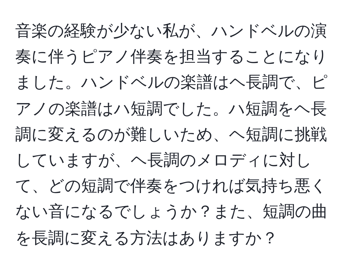 音楽の経験が少ない私が、ハンドベルの演奏に伴うピアノ伴奏を担当することになりました。ハンドベルの楽譜はヘ長調で、ピアノの楽譜はハ短調でした。ハ短調をヘ長調に変えるのが難しいため、ヘ短調に挑戦していますが、ヘ長調のメロディに対して、どの短調で伴奏をつければ気持ち悪くない音になるでしょうか？また、短調の曲を長調に変える方法はありますか？