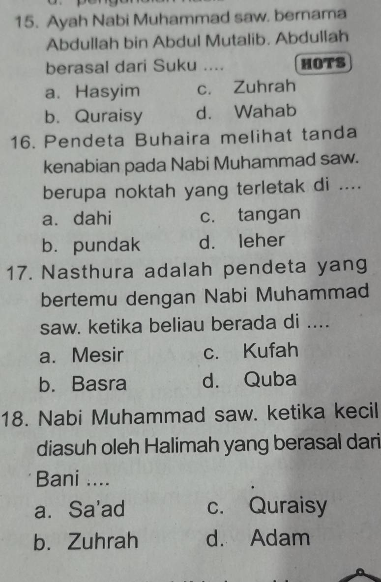 Ayah Nabi Muhammad saw. bernama
Abdullah bin Abdul Mutalib. Abdullah
berasal dari Suku .... HOTS
a. Hasyim c. Zuhrah
b. Quraisy d. Wahab
16. Pendeta Buhaira melihat tanda
kenabian pada Nabi Muhammad saw.
berupa noktah yang terletak di ....
a. dahi c. tangan
b. pundak d. leher
17. Nasthura adalah pendeta yang
bertemu dengan Nabi Muhammad
saw. ketika beliau berada di ....
a. Mesir c. Kufah
b. Basra d. Quba
18. Nabi Muhammad saw. ketika kecil
diasuh oleh Halimah yang berasal dari
Bani ....
a. Sa'ad c. Quraisy
b. Zuhrah d. Adam