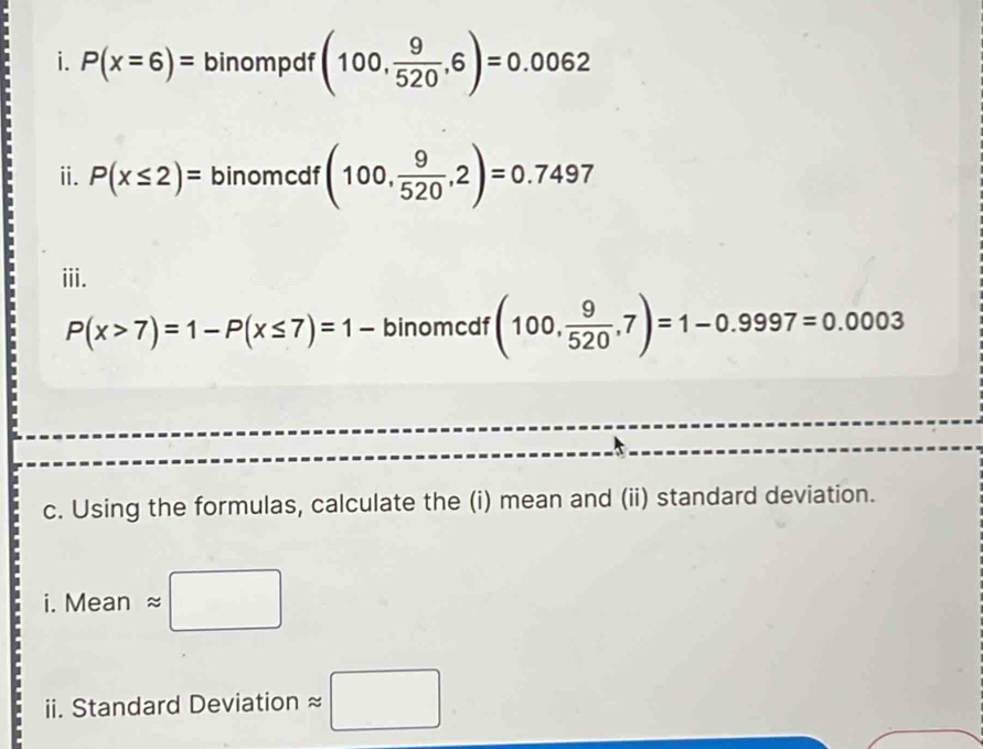 P(x=6)= binompdf (100, 9/520 ,6)=0.0062
ii. P(x≤ 2)= binomcdf (100, 9/520 ,2)=0.7497
iii.
P(x>7)=1-P(x≤ 7)=1- binomcdf (100, 9/520 ,7)=1-0.9997=0.0003
c. Using the formulas, calculate the (i) mean and (ii) standard deviation.
i.Meanapprox □
ii. Standard Deviation approx □