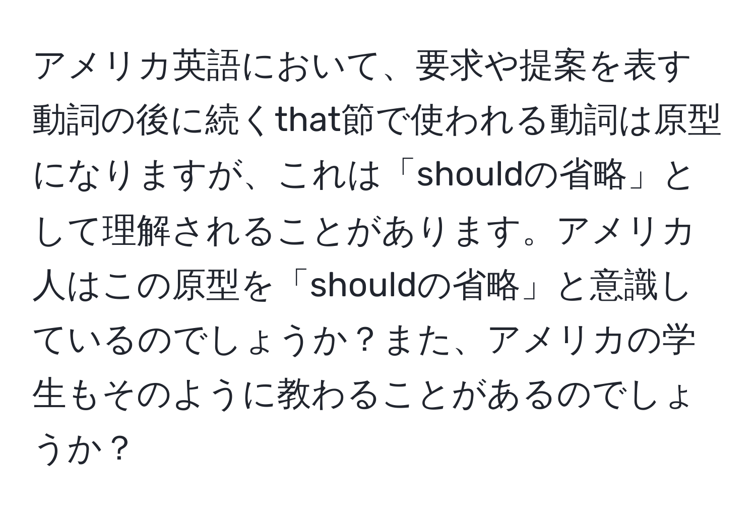 アメリカ英語において、要求や提案を表す動詞の後に続くthat節で使われる動詞は原型になりますが、これは「shouldの省略」として理解されることがあります。アメリカ人はこの原型を「shouldの省略」と意識しているのでしょうか？また、アメリカの学生もそのように教わることがあるのでしょうか？