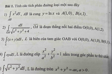 Tính các tích phân đường loại một sau đây 
1) ∈t _ABx^2dS, AB là cung y=ln x và A(1,0), B(e,1). 
2) ∈tlimits  dS/OA sqrt(x^2+y^2+4), overline OA là đoạn thẳng nối hai điểm O(0,0), A(1,2). 
3) ∈t (x+y)dS , L là biên của tam giác OAB với O(0,0), A(1,0), B(0,1). 
4) ∈tlimits _LxydS * , L là đường elip  x^2/a^2 + y^2/b^2 =1 nằm trong góc phần tư thứ nhất.
∈t sqrt(x^2+y^2)dS , L là đường tròn x^2+y^2=ax, a>0.