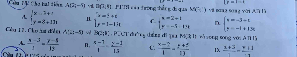 ty=1+t
Câu 10. Cho hai điểm A(2;-5) và B(3;8). PTTS của đường thẳng đi qua M(3;1) và song song với AB là
A. beginarrayl x=3+t y=8+13tendarray. B. beginarrayl x=3+t y=1+13tendarray. C. beginarrayl x=2+t y=-5+13tendarray. D. beginarrayl x=-3+t y=-1+13tendarray.
Câu 11. Cho hai điểm A(2;-5) và B(3;8). PTCT đường thẳng đi qua M(3;1) và song song với AB là
A.  (x-3)/1 = (y-8)/13  B.  (x-3)/1 = (y-1)/13  C.  (x-2)/1 = (y+5)/13  D.  (x+3)/1 = (y+1)/13 
Câu 12. PTTS của trụ