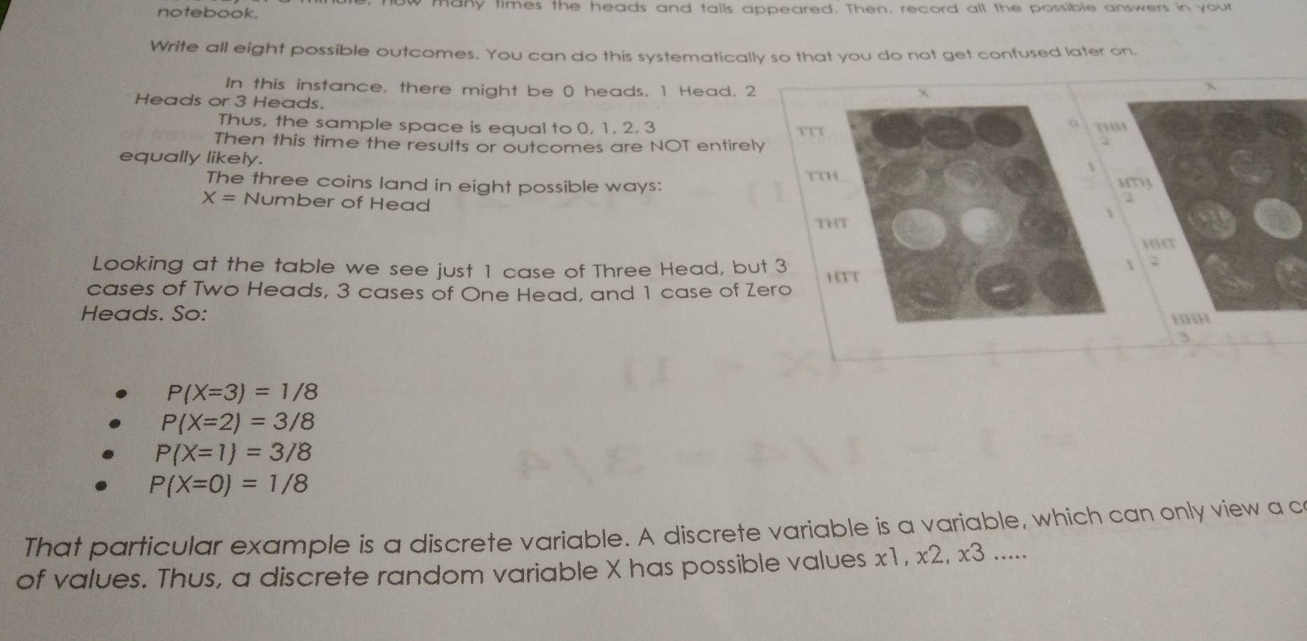 notebook. ow many times the heads and tails appeared. Then, record all the possible answers in your 
Write all eight possible outcomes. You can do this systematically so that you do not get confused later on. 
In this instance, there might be 0 heads, 1 Head, 2 x 
Heads or 3 Heads. 
o 
Thus, the sample space is equal to 0, 1, 2, 3 TTT T 
Then this time the results or outcomes are NOT entirely 
equally likely. 
 
TTH 
The three coins land in eight possible ways:
X= Number of Head
THT 
Looking at the table we see just 1 case of Three Head, but 3 HTT
cases of Two Heads, 3 cases of One Head, and 1 case of Zero 
Heads. So:
3
P(X=3)=1/8
P(X=2)=3/8
P(X=1)=3/8
P(X=0)=1/8
That particular example is a discrete variable. A discrete variable is a variable, which can only view a c 
of values. Thus, a discrete random variable X has possible values x1, x2, x3.....